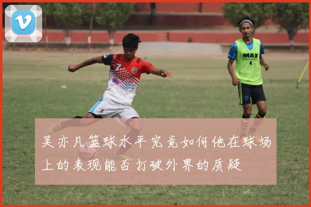 吴亦凡篮球水平究竟如何他在球场上的表现能否打破外界的质疑